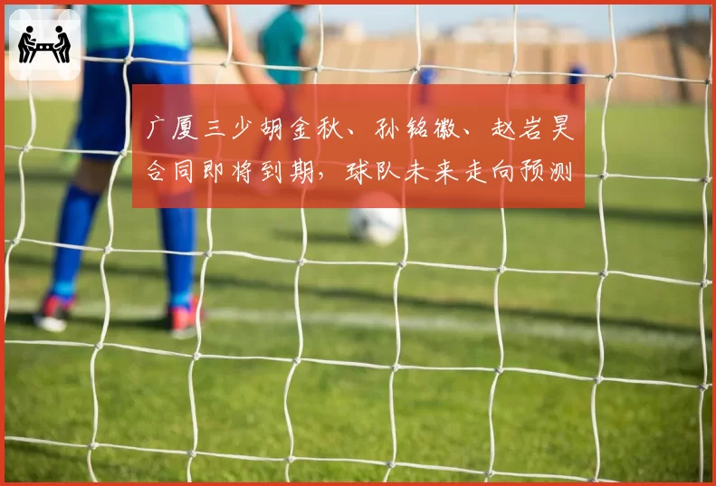 广厦三少胡金秋、孙铭徽、赵岩昊合同即将到期，球队未来走向预测