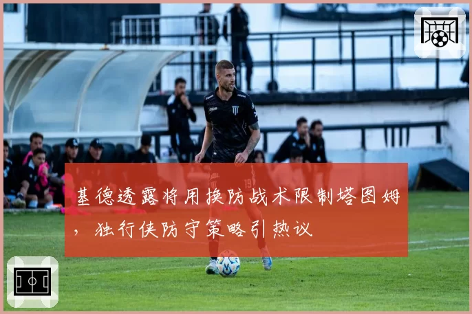 基德透露将用换防战术限制塔图姆，独行侠防守策略引热议