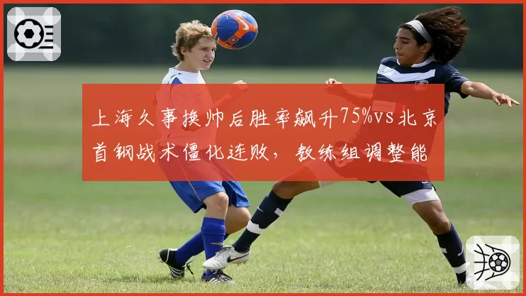 上海久事换帅后胜率飙升75%vs北京首钢战术僵化连败，教练组调整能力高下立判