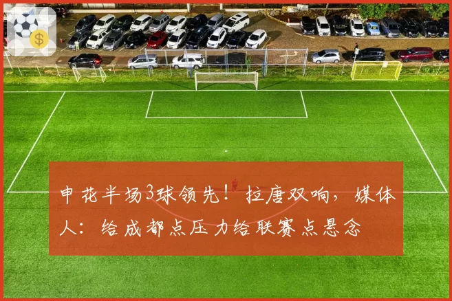 申花半场3球领先！拉唐双响，媒体人：给成都点压力给联赛点悬念