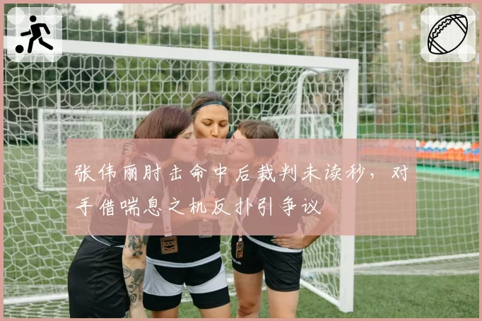 张伟丽肘击命中后裁判未读秒，对手借喘息之机反扑引争议