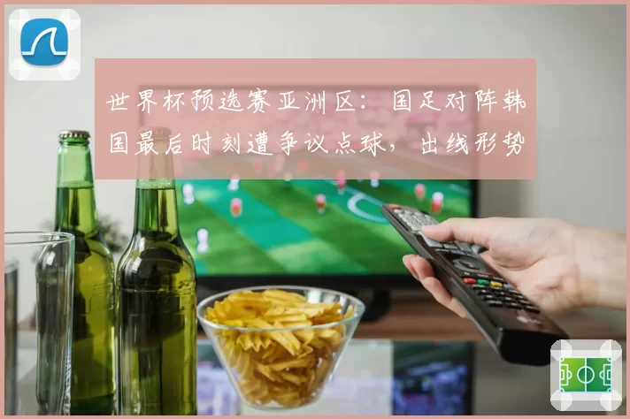 世界杯预选赛亚洲区:国足对阵韩国最后时刻遭争议点球,出线形势急转直下