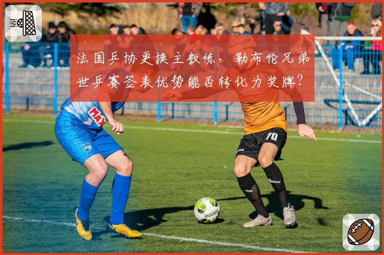 法国乒协更换主教练，勒布伦兄弟世乒赛签表优势能否转化为奖牌？